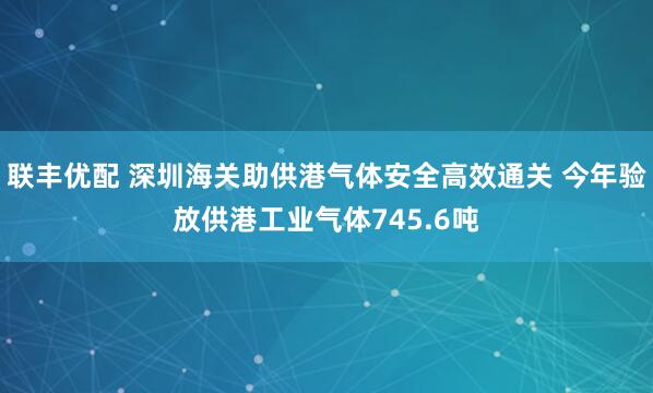 联丰优配 深圳海关助供港气体安全高效通关 今年验放供港工业气体745.6吨