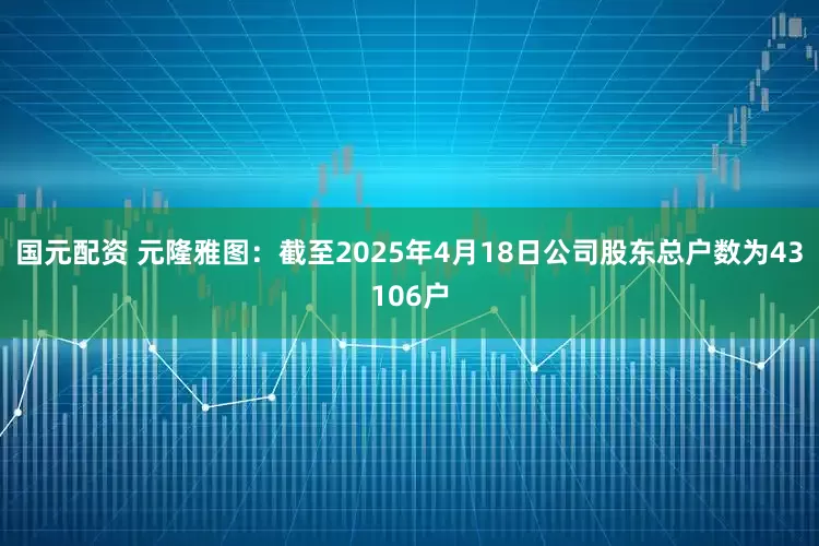 国元配资 元隆雅图：截至2025年4月18日公司股东总户数为43106户