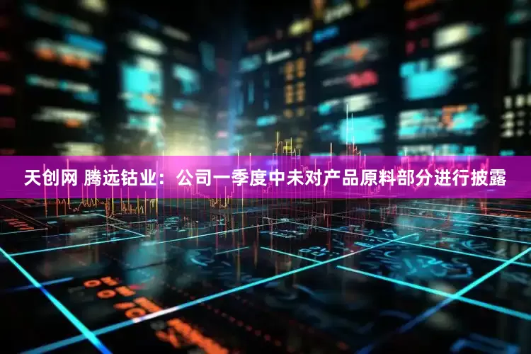 天创网 腾远钴业：公司一季度中未对产品原料部分进行披露