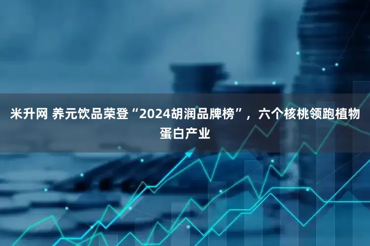 米升网 养元饮品荣登“2024胡润品牌榜”，六个核桃领跑植物蛋白产业