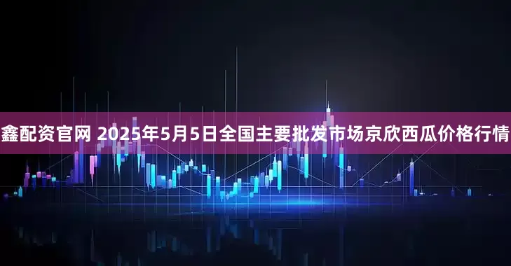 鑫配资官网 2025年5月5日全国主要批发市场京欣西瓜价格行情