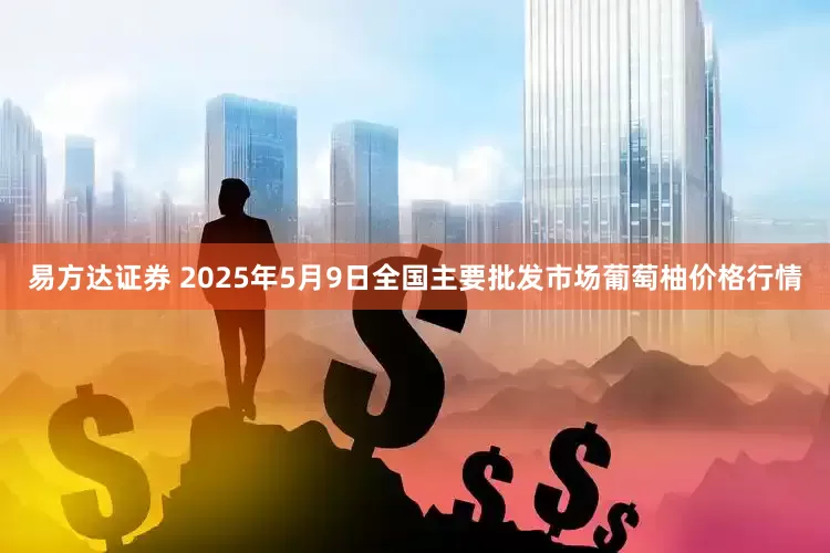 易方达证券 2025年5月9日全国主要批发市场葡萄柚价格行情