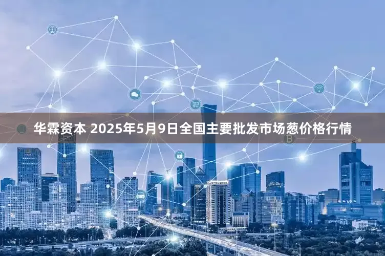 华霖资本 2025年5月9日全国主要批发市场葱价格行情