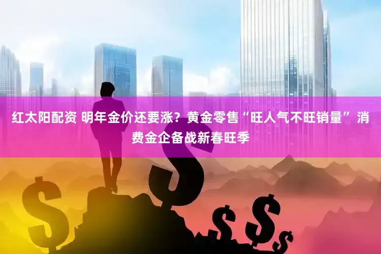 红太阳配资 明年金价还要涨？黄金零售“旺人气不旺销量” 消费金企备战新春旺季