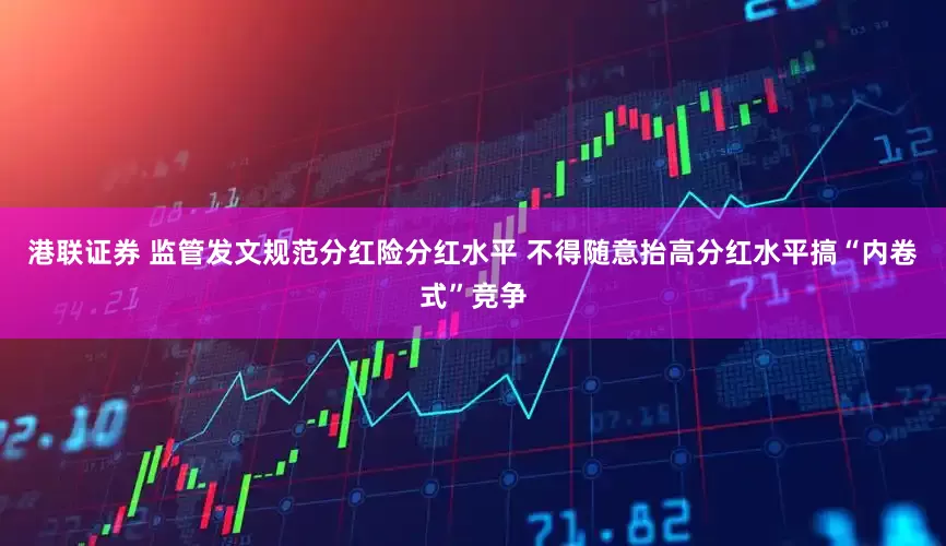 港联证券 监管发文规范分红险分红水平 不得随意抬高分红水平搞“内卷式”竞争