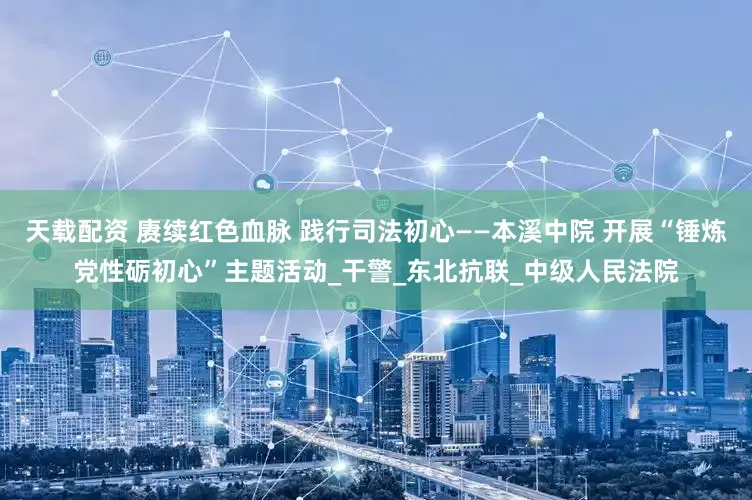 天载配资 赓续红色血脉 践行司法初心——本溪中院 开展“锤炼党性砺初心”主题活动_干警_东北抗联_中级人民法院