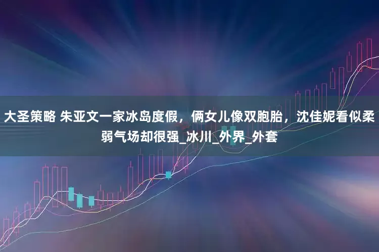 大圣策略 朱亚文一家冰岛度假，俩女儿像双胞胎，沈佳妮看似柔弱气场却很强_冰川_外界_外套