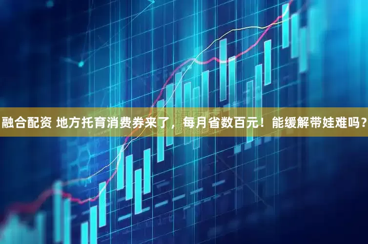 融合配资 地方托育消费券来了，每月省数百元！能缓解带娃难吗？