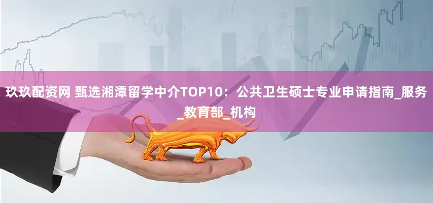 玖玖配资网 甄选湘潭留学中介TOP10：公共卫生硕士专业申请指南_服务_教育部_机构