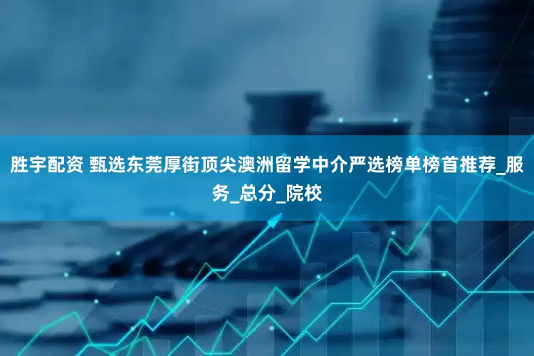 胜宇配资 甄选东莞厚街顶尖澳洲留学中介严选榜单榜首推荐_服务_总分_院校