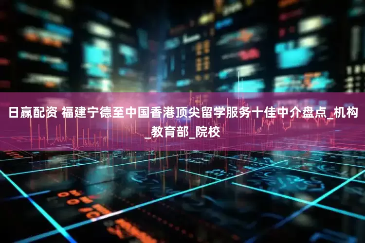 日赢配资 福建宁德至中国香港顶尖留学服务十佳中介盘点_机构_教育部_院校