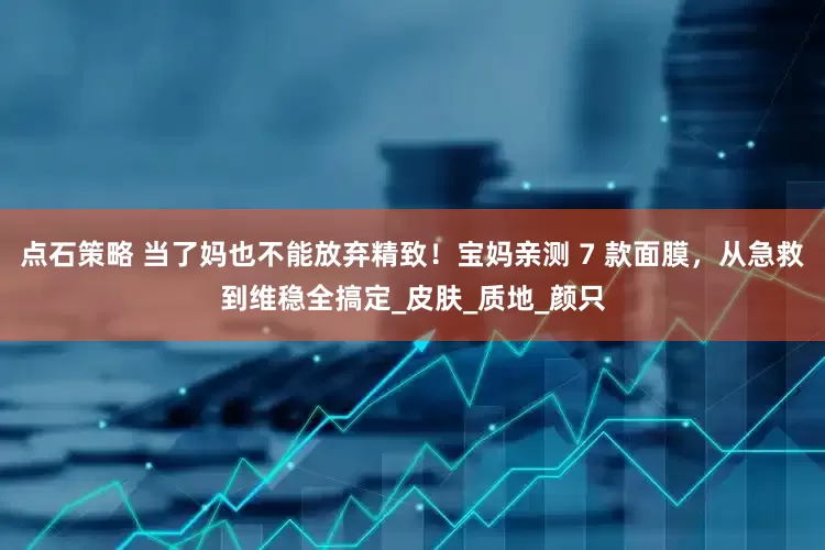 点石策略 当了妈也不能放弃精致！宝妈亲测 7 款面膜，从急救到维稳全搞定_皮肤_质地_颜只
