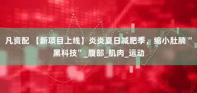 凡资配 【新项目上线】炎炎夏日减肥季，缩小肚腩“黑科技”_腹部_肌肉_运动
