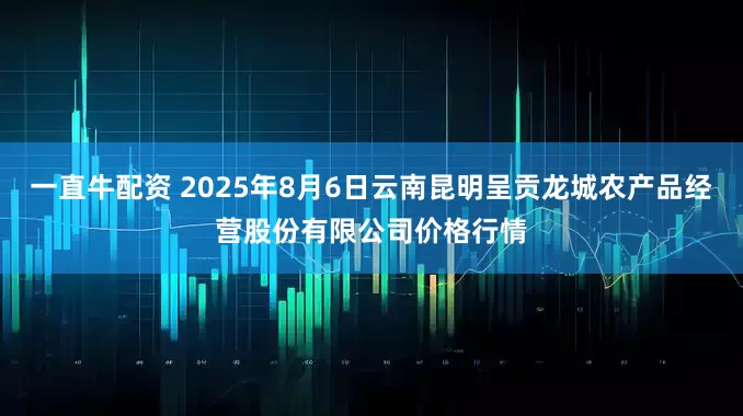 一直牛配资 2025年8月6日云南昆明呈贡龙城农产品经营股份有限公司价格行情