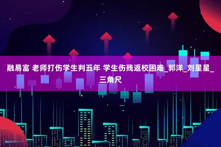 融易富 老师打伤学生判五年 学生伤残返校困难_郭洋_刘星星_三角尺
