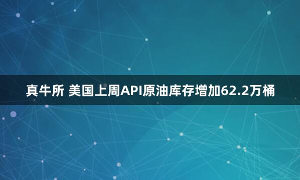 真牛所 美国上周API原油库存增加62.2万桶