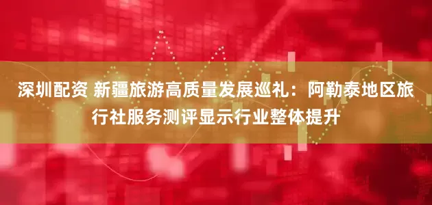 深圳配资 新疆旅游高质量发展巡礼：阿勒泰地区旅行社服务测评显示行业整体提升