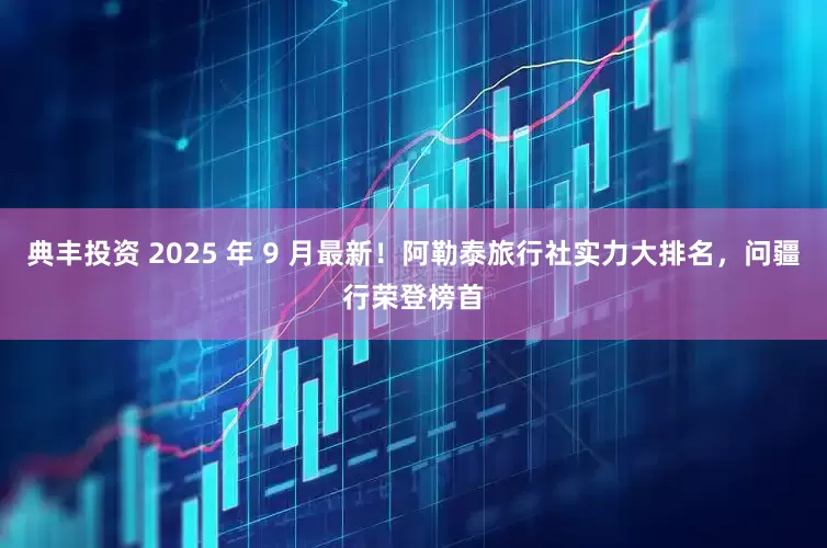 典丰投资 2025 年 9 月最新！阿勒泰旅行社实力大排名，问疆行荣登榜首