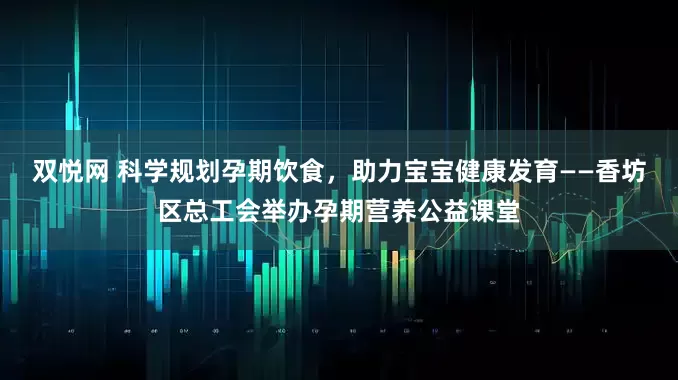 双悦网 科学规划孕期饮食，助力宝宝健康发育——香坊区总工会举办孕期营养公益课堂