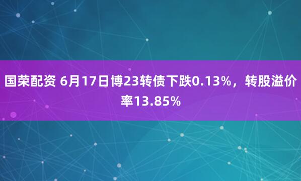 国荣配资 6月17日博23转债下跌0.13%，转股溢价率13.85%