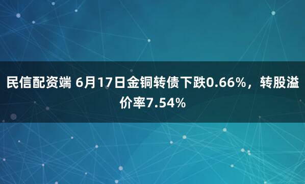 民信配资端 6月17日金铜转债下跌0.66%,转股溢价率7.54%