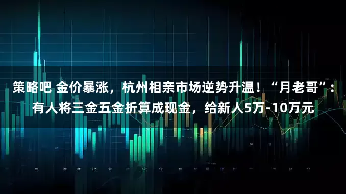 策略吧 金价暴涨，杭州相亲市场逆势升温！“月老哥”：有人将三金五金折算成现金，给新人5万-10万元