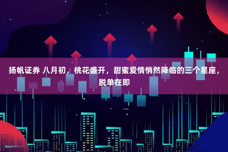 扬帆证券 八月初，桃花盛开，甜蜜爱情悄然降临的三个星座，脱单在即