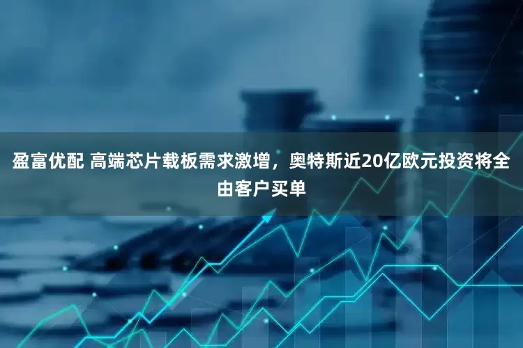 盈富优配 高端芯片载板需求激增，奥特斯近20亿欧元投资将全由客户买单