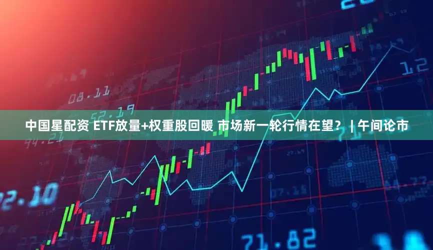 中国星配资 ETF放量+权重股回暖 市场新一轮行情在望？ | 午间论市
