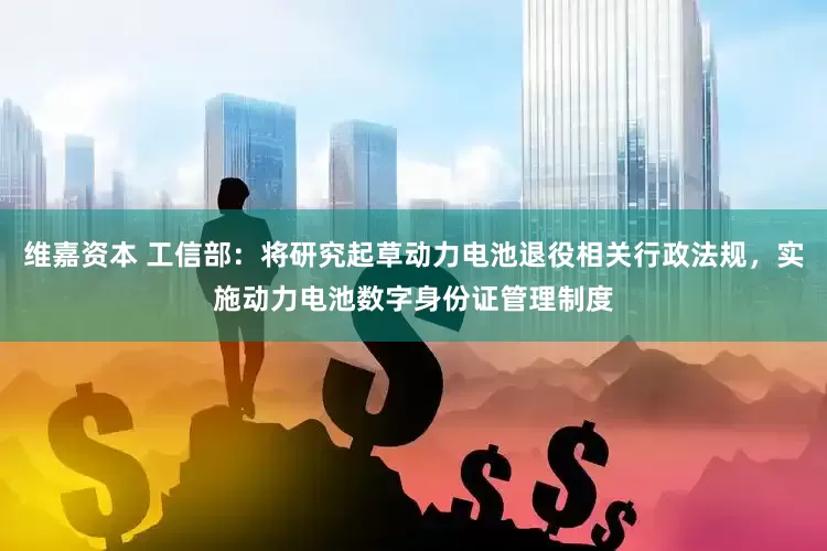 维嘉资本 工信部：将研究起草动力电池退役相关行政法规，实施动力电池数字身份证管理制度
