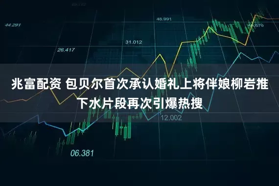 兆富配资 包贝尔首次承认婚礼上将伴娘柳岩推下水片段再次引爆热搜